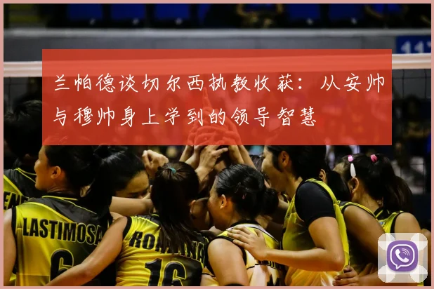 兰帕德谈切尔西执教收获:从安帅与穆帅身上学到的领导智慧