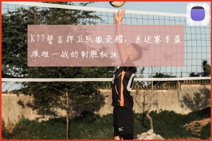 K77誓言捍卫队徽荣耀,亲述赛季最艰难一战的制胜秘诀