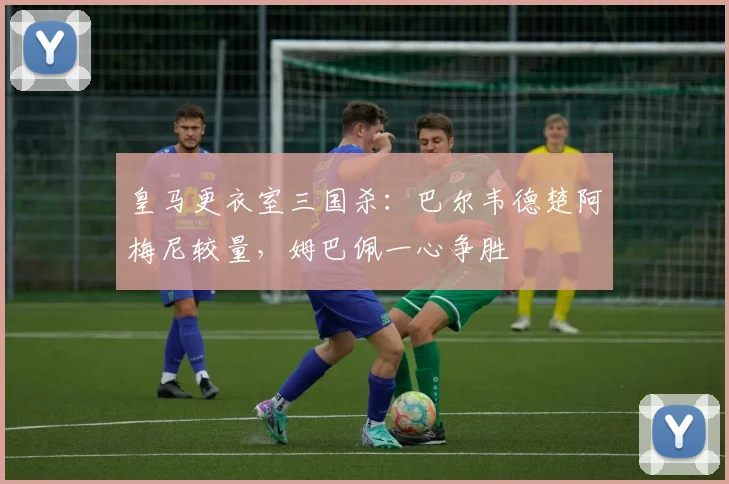 皇马更衣室三国杀:巴尔韦德楚阿梅尼较量,姆巴佩一心争胜