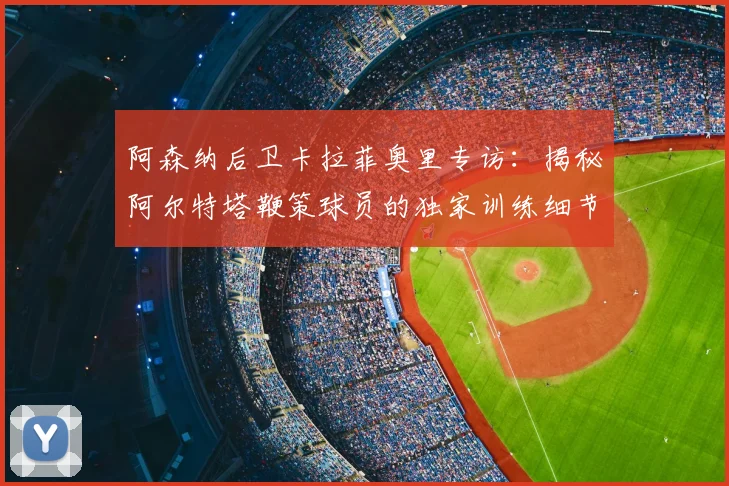 阿森纳后卫卡拉菲奥里专访:揭秘阿尔特塔鞭策球员的独家训练细节与冠军心法