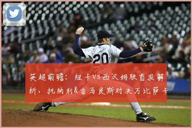 英超前瞻:纽卡vs西汉姆联首发解析,托纳利&吉马良斯对决万比萨卡,中场攻防成胜负手