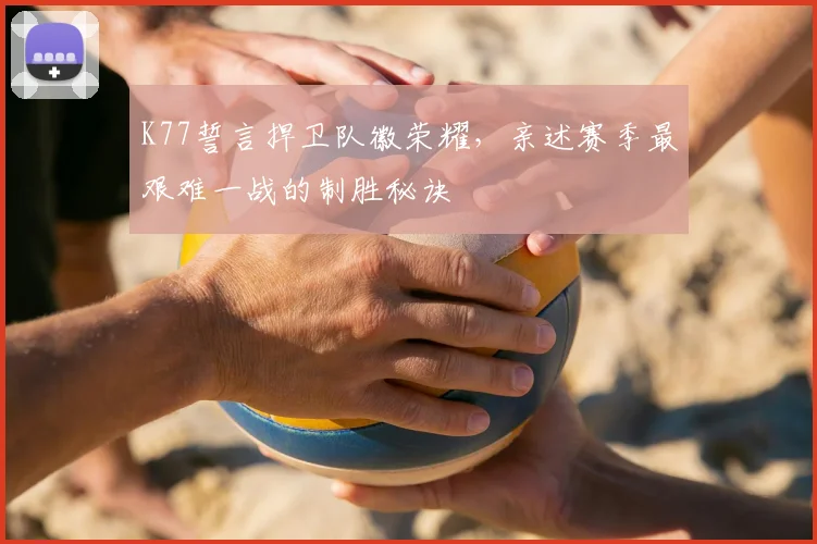 K77誓言捍卫队徽荣耀，亲述赛季最艰难一战的制胜秘诀