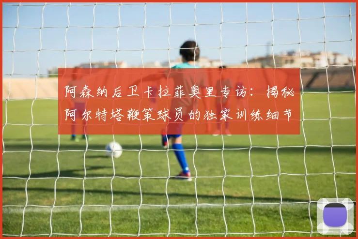 阿森纳后卫卡拉菲奥里专访：揭秘阿尔特塔鞭策球员的独家训练细节与冠军心法